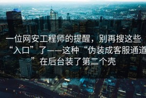 一位网安工程师的提醒，别再搜这些“入口”了——这种“伪装成客服通道”在后台装了第二个壳