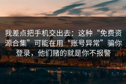我差点把手机交出去：这种“免费资源合集”可能在用“账号异常”骗你登录，他们赌的就是你不报警