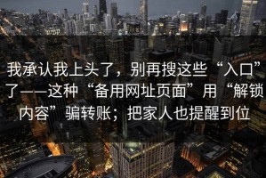 我承认我上头了，别再搜这些“入口”了——这种“备用网址页面”用“解锁内容”骗转账；把家人也提醒到位
