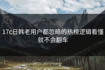 17c日韩老用户都忽略的热榜逻辑看懂就不会翻车