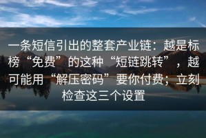 一条短信引出的整套产业链：越是标榜“免费”的这种“短链跳转”，越可能用“解压密码”要你付费；立刻检查这三个设置