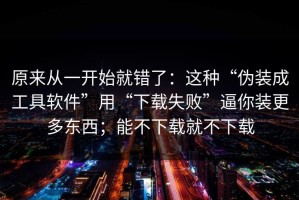 原来从一开始就错了：这种“伪装成工具软件”用“下载失败”逼你装更多东西；能不下载就不下载