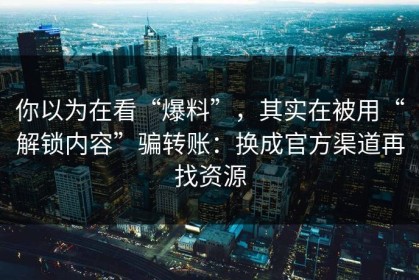 你以为在看“爆料”，其实在被用“解锁内容”骗转账：换成官方渠道再找资源