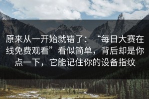 原来从一开始就错了：“每日大赛在线免费观看”看似简单，背后却是你点一下，它能记住你的设备指纹