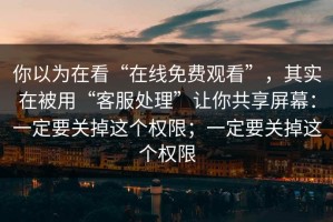 你以为在看“在线免费观看”，其实在被用“客服处理”让你共享屏幕：一定要关掉这个权限；一定要关掉这个权限