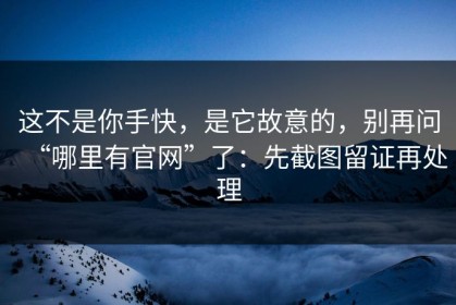这不是你手快，是它故意的，别再问“哪里有官网”了：先截图留证再处理