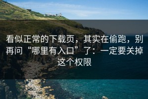 看似正常的下载页，其实在偷跑，别再问“哪里有入口”了：一定要关掉这个权限