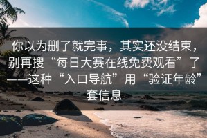 你以为删了就完事，其实还没结束，别再搜“每日大赛在线免费观看”了——这种“入口导航”用“验证年龄”套信息