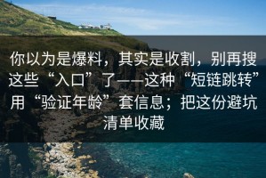 你以为是爆料，其实是收割，别再搜这些“入口”了——这种“短链跳转”用“验证年龄”套信息；把这份避坑清单收藏