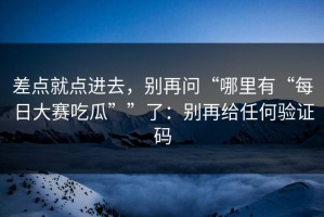 差点就点进去，别再问“哪里有“每日大赛吃瓜””了：别再给任何验证码