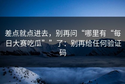 差点就点进去，别再问“哪里有“每日大赛吃瓜””了：别再给任何验证码