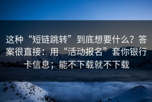 这种“短链跳转”到底想要什么？答案很直接：用“活动报名”套你银行卡信息；能不下载就不下载