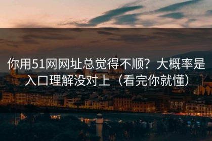 你用51网网址总觉得不顺？大概率是入口理解没对上（看完你就懂）