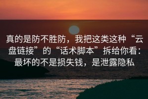 真的是防不胜防，我把这类这种“云盘链接”的“话术脚本”拆给你看：最坏的不是损失钱，是泄露隐私