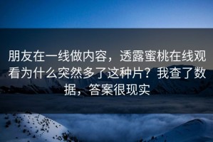 朋友在一线做内容，透露蜜桃在线观看为什么突然多了这种片？我查了数据，答案很现实
