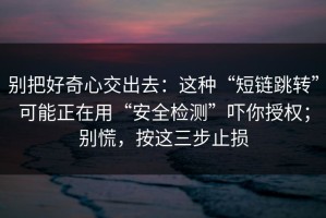 别把好奇心交出去：这种“短链跳转”可能正在用“安全检测”吓你授权；别慌，按这三步止损