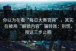 你以为在看“每日大赛官网”，其实在被用“解锁内容”骗转账：别慌，按这三步止损
