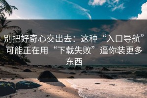 别把好奇心交出去：这种“入口导航”可能正在用“下载失败”逼你装更多东西