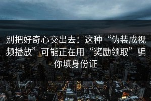 别把好奇心交出去：这种“伪装成视频播放”可能正在用“奖励领取”骗你填身份证