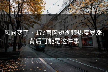 风向变了 · 17c官网短视频热度暴涨，背后可能是这件事