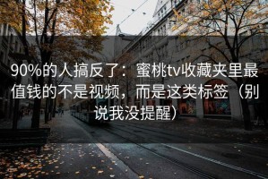 90%的人搞反了：蜜桃tv收藏夹里最值钱的不是视频，而是这类标签（别说我没提醒）