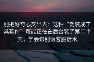 别把好奇心交出去：这种“伪装成工具软件”可能正在在后台装了第二个壳；学会识别假客服话术