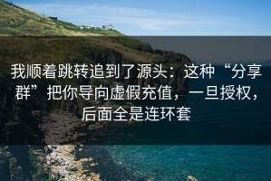 我顺着跳转追到了源头：这种“分享群”把你导向虚假充值，一旦授权，后面全是连环套