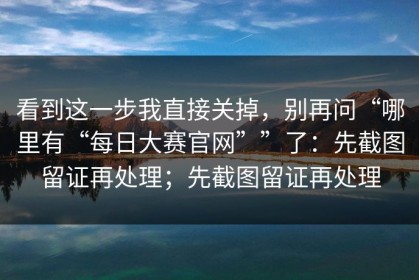 看到这一步我直接关掉，别再问“哪里有“每日大赛官网””了：先截图留证再处理；先截图留证再处理