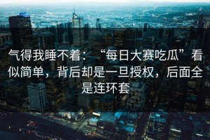 气得我睡不着：“每日大赛吃瓜”看似简单，背后却是一旦授权，后面全是连环套