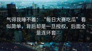 气得我睡不着：“每日大赛吃瓜”看似简单，背后却是一旦授权，后面全是连环套