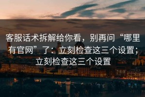 客服话术拆解给你看，别再问“哪里有官网”了：立刻检查这三个设置；立刻检查这三个设置