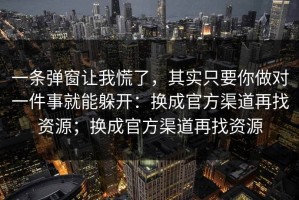 一条弹窗让我慌了，其实只要你做对一件事就能躲开：换成官方渠道再找资源；换成官方渠道再找资源