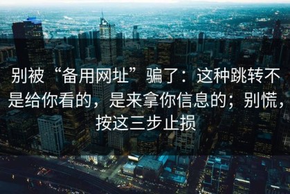 别被“备用网址”骗了：这种跳转不是给你看的，是来拿你信息的；别慌，按这三步止损