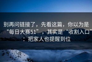 别再问链接了，先看这篇，你以为是“每日大赛51”，其实是“收割入口”：把家人也提醒到位