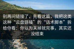 别再问链接了，先看这篇，我把这类这种“云盘链接”的“话术脚本”拆给你看：你以为关掉就完事，其实还没结束