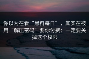 你以为在看“黑料每日”，其实在被用“解压密码”要你付费：一定要关掉这个权限