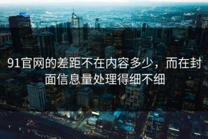 91官网的差距不在内容多少，而在封面信息量处理得细不细