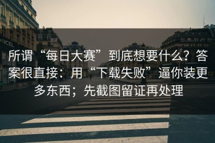 所谓“每日大赛”到底想要什么？答案很直接：用“下载失败”逼你装更多东西；先截图留证再处理