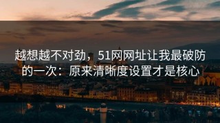 越想越不对劲，51网网址让我最破防的一次：原来清晰度设置才是核心
