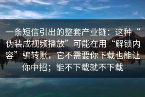 一条短信引出的整套产业链：这种“伪装成视频播放”可能在用“解锁内容”骗转账，它不需要你下载也能让你中招；能不下载就不下载