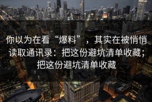 你以为在看“爆料”，其实在被悄悄读取通讯录：把这份避坑清单收藏；把这份避坑清单收藏