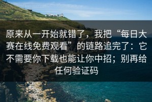 原来从一开始就错了，我把“每日大赛在线免费观看”的链路追完了：它不需要你下载也能让你中招；别再给任何验证码