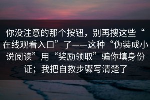 你没注意的那个按钮，别再搜这些“在线观看入口”了——这种“伪装成小说阅读”用“奖励领取”骗你填身份证；我把自救步骤写清楚了