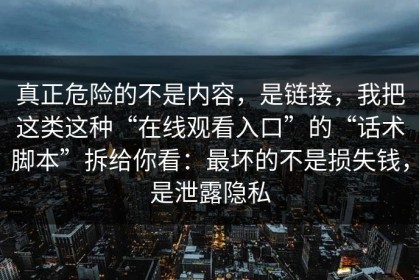 真正危险的不是内容，是链接，我把这类这种“在线观看入口”的“话术脚本”拆给你看：最坏的不是损失钱，是泄露隐私