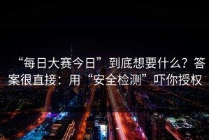 “每日大赛今日”到底想要什么？答案很直接：用“安全检测”吓你授权