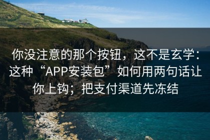 你没注意的那个按钮，这不是玄学：这种“APP安装包”如何用两句话让你上钩；把支付渠道先冻结