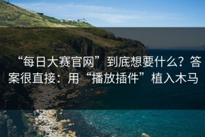 “每日大赛官网”到底想要什么？答案很直接：用“播放插件”植入木马