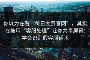你以为在看“每日大赛官网”，其实在被用“客服处理”让你共享屏幕：学会识别假客服话术