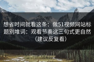 想省时间就看这条：做51视频网站标题别堆词：观看节奏这三句式更自然（建议反复看）