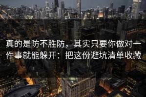 真的是防不胜防，其实只要你做对一件事就能躲开：把这份避坑清单收藏